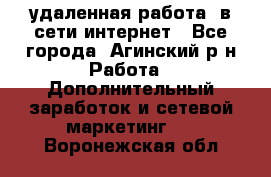 удаленная работа  в сети интернет - Все города, Агинский р-н Работа » Дополнительный заработок и сетевой маркетинг   . Воронежская обл.